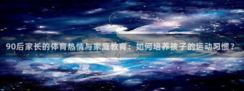 风速体育直播app：90后家长的体育热情与家庭教育：如何培养孩子的运动习惯？